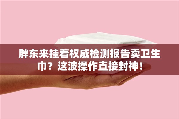 胖东来挂着权威检测报告卖卫生巾？这波操作直接封神！