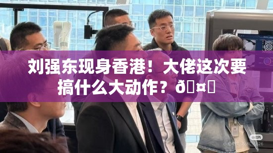 刘强东现身香港！大佬这次要搞什么大动作？🤔