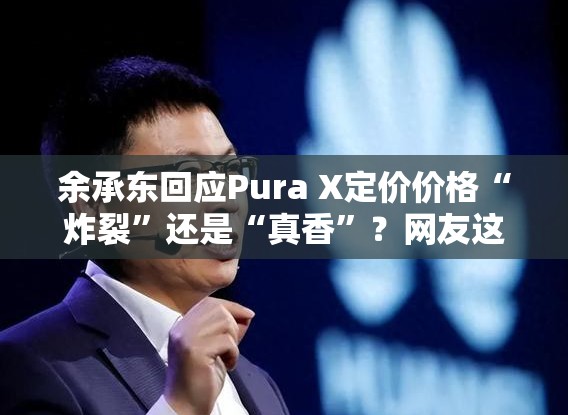 余承东回应Pura X定价价格“炸裂”还是“真香”？网友这波操作666！